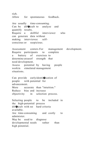 rich.
Allow for spontaneous feedback.
Are usually time-consuming.
Can be dif�icult to analyze and
quantify results.
Require a skillful interviewer who
can generate data without
making interviewee self-
conscious or suspicious.
Assessment centers For management development.
Require participants to complete
a battery of exercises to
determine areasof strength that
need development.
Assess potential by having people
work in simulated management
situations.
Can provide earlyidenti�ication of
people with potential for
advancement.
More accurate than "intuition."
Reduce bias and increase
objectivity in selection process.
Selecting people to be included in
the high-potential process
dif�icult with no hard criteria
available.
Are time-consuming and costly to
administer.
May be used to diagnose
developmental needs rather than
high potential.
 