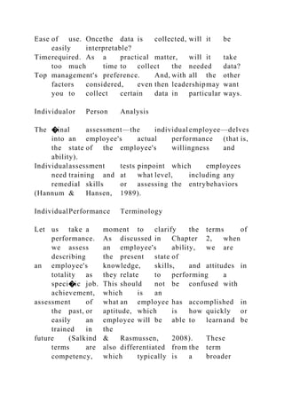 Ease of use. Oncethe data is collected, will it be
easily interpretable?
Timerequired. As a practical matter, will it take
too much time to collect the needed data?
Top management's preference. And, with all the other
factors considered, even then leadershipmay want
you to collect certain data in particular ways.
Individualor Person Analysis
The �inal assessment—the individual employee—delves
into an employee's actual performance (that is,
the state of the employee's willingness and
ability).
Individualassessment tests pinpoint which employees
need training and at what level, including any
remedial skills or assessing the entrybehaviors
(Hannum & Hansen, 1989).
IndividualPerformance Terminology
Let us take a moment to clarify the terms of
performance. As discussed in Chapter 2, when
we assess an employee's ability, we are
describing the present state of
an employee's knowledge, skills, and attitudes in
totality as they relate to performing a
speci�ic job. This should not be confused with
achievement, which is an
assessment of what an employee has accomplished in
the past, or aptitude, which is how quickly or
easily an employee will be able to learnand be
trained in the
future (Salkind & Rasmussen, 2008). These
terms are also differentiated from the term
competency, which typically is a broader
 