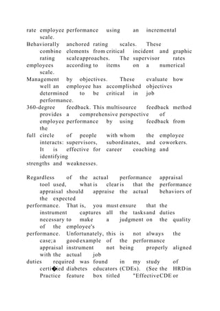 rate employee performance using an incremental
scale.
Behaviorally anchored rating scales. These
combine elements from critical incident and graphic
rating scaleapproaches. The supervisor rates
employees according to items on a numerical
scale.
Management by objectives. These evaluate how
well an employee has accomplished objectives
determined to be critical in job
performance.
360-degree feedback. This multisource feedback method
provides a comprehensive perspective of
employee performance by using feedback from
the
full circle of people with whom the employee
interacts: supervisors, subordinates, and coworkers.
It is effective for career coaching and
identifying
strengths and weaknesses.
Regardless of the actual performance appraisal
tool used, what is clear is that the performance
appraisal should appraise the actual behaviors of
the expected
performance. That is, you must ensure that the
instrument captures all the tasksand duties
necessary to make a judgment on the quality
of the employee's
performance. Unfortunately, this is not always the
case;a good example of the performance
appraisal instrument not being properly aligned
with the actual job
duties required was found in my study of
certi�ied diabetes educators (CDEs). (See the HRD in
Practice feature box titled "EffectiveCDE or
 