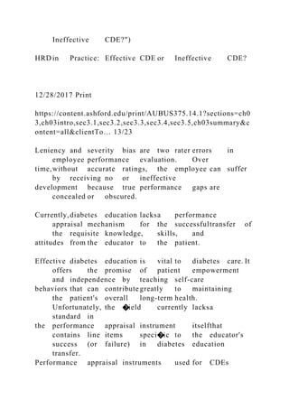 Ineffective CDE?")
HRD in Practice: Effective CDE or Ineffective CDE?
12/28/2017 Print
https://content.ashford.edu/print/AUBUS375.14.1?sections=ch0
3,ch03intro,sec3.1,sec3.2,sec3.3,sec3.4,sec3.5,ch03summary&c
ontent=all&clientTo… 13/23
Leniency and severity bias are two rater errors in
employee performance evaluation. Over
time,without accurate ratings, the employee can suffer
by receiving no or ineffective
development because true performance gaps are
concealed or obscured.
Currently,diabetes education lacksa performance
appraisal mechanism for the successfultransfer of
the requisite knowledge, skills, and
attitudes from the educator to the patient.
Effective diabetes education is vital to diabetes care. It
offers the promise of patient empowerment
and independence by teaching self-care
behaviors that can contribute greatly to maintaining
the patient's overall long-term health.
Unfortunately, the �ield currently lacksa
standard in
the performance appraisal instrument itselfthat
contains line items speci�ic to the educator's
success (or failure) in diabetes education
transfer.
Performance appraisal instruments used for CDEs
 