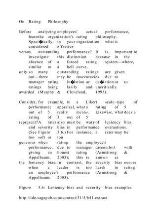 On Rating Philosophy
Before analyzing employees' actual performance,
learnthe organization's rating philosophy.
Speci�ically, in your organization, what is
considered effective
versus outstanding performance? It is important to
investigate this distinction because in the
absence of a forced rating system—where,
similar to a bell curve,
only so many outstanding ratings are given
out—there may be inaccuracies due to
manager rating in�lation or de�lation or to
ratings being lazily and uncritically
awarded (Murphy & Cleveland, 1995).
Consider, for example, in a Likert scale–type of
performance appraisal, what a rating of 5
out of 5 really means. Likewise, what does a
rating of 3 out of 5
represent?A rater also must be wary of leniency bias
and severity bias in performance evaluations.
(See Figure 3.6.) For instance, a rater may be
too soft or too
generous when rating the employee's
performance, due to manager discomfort with
giving an honest rating (Armstrong &
Appelbaum, 2003); this is known as
the leniency bias. In contrast, the severity bias occurs
when a leader is too harsh in rating
an employee's performance (Armstrong &
Appelbaum, 2003).
Figure 3.6: Leniency bias and severity bias examples
http://tde.sagepub.com/content/31/5/641.extract
 