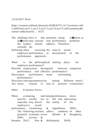 12/28/2017 Print
https://content.ashford.edu/print/AUBUS375.14.1?sections=ch0
3,ch03intro,sec3.1,sec3.2,sec3.3,sec3.4,sec3.5,ch03summary&c
ontent=all&clientTo… 14/23
The challenge here is that potential rating in�lation or
de�lation may conceal true performance problems
the leaders should address. Therefore,
consider the
following when assessing the state of actual
employee performance, as documented in the
performance appraisals:
What is the philosophical starting place for
employee performance?
Does the organization distinguish between competent
performance and effective performance?
Does expert performance mean outstanding
performance?
Does inter-rater agreementoccur among different raters?
Are raters trained in how to perform evaluations?
Other Evaluator Errors
When evaluating individual performance, raters
must be careful not to fall into otherrating
traps that may distort the reality of the
employee's actual
performance (Armstrong & Appelbaum, 2003).
The following sections offer a summary of other
potential evaluator errors (Dreher & Dougherty,
2005; Lussier &
Hendon, 2012; Noe & Hollenbeck, 2010).
 