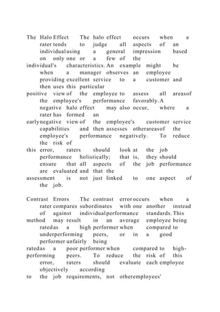 The Halo Effect The halo effect occurs when a
rater tends to judge all aspects of an
individual using a general impression based
on only one or a few of the
individual's characteristics. An example might be
when a manager observes an employee
providing excellent service to a customer and
then uses this particular
positive view of the employee to assess all areasof
the employee's performance favorably.A
negative halo effect may also occur, where a
rater has formed an
earlynegative view of the employee's customer service
capabilities and then assesses otherareasof the
employee's performance negatively. To reduce
the risk of
this error, raters should look at the job
performance holistically; that is, they should
ensure that all aspects of the job performance
are evaluated and that the
assessment is not just linked to one aspect of
the job.
Contrast Errors The contrast error occurs when a
rater compares subordinates with one another instead
of against individual performance standards. This
method may result in an average employee being
ratedas a high performer when compared to
underperforming peers, or in a good
performer unfairly being
ratedas a poor performer when compared to high-
performing peers. To reduce the risk of this
error, raters should evaluate each employee
objectively according
to the job requirements, not otheremployees'
 