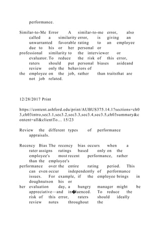 performance.
Similar-to-Me Error A similar-to-me error, also
called a similarity error, is giving an
unwarranted favorable rating to an employee
due to his or her personal or
professional similarity to the interviewer or
evaluator. To reduce the risk of this error,
raters should put personal biases asideand
review only the behaviors of
the employee on the job, rather than traitsthat are
not job related.
12/28/2017 Print
https://content.ashford.edu/print/AUBUS375.14.1?sections=ch0
3,ch03intro,sec3.1,sec3.2,sec3.3,sec3.4,sec3.5,ch03summary&c
ontent=all&clientTo… 15/23
Review the different types of performance
appraisals.
Recency Bias The recency bias occurs when a
rater assigns ratings based only on the
employee's most recent performance, rather
than the employee's
performance over the entire rating period. This
can even occur independently of performance
issues. For example, if the employee brings in
doughnutson his or
her evaluation day, a hungry manager might be
appreciative—and in�luenced. To reduce the
risk of this error, raters should ideally
review notes throughout the
 