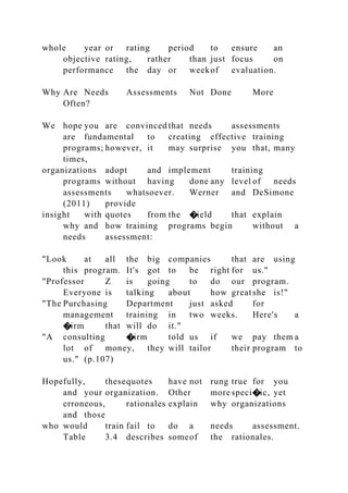 whole year or rating period to ensure an
objective rating, rather than just focus on
performance the day or weekof evaluation.
Why Are Needs Assessments Not Done More
Often?
We hope you are convinced that needs assessments
are fundamental to creating effective training
programs; however, it may surprise you that, many
times,
organizations adopt and implement training
programs without having done any level of needs
assessments whatsoever. Werner and DeSimone
(2011) provide
insight with quotes from the �ield that explain
why and how training programs begin without a
needs assessment:
"Look at all the big companies that are using
this program. It's got to be right for us."
"Professor Z is going to do our program.
Everyone is talking about how greatshe is!"
"The Purchasing Department just asked for
management training in two weeks. Here's a
�irm that will do it."
"A consulting �irm told us if we pay them a
lot of money, they will tailor their program to
us." (p.107)
Hopefully, thesequotes have not rung true for you
and your organization. Other more speci�ic, yet
erroneous, rationales explain why organizations
and those
who would train fail to do a needs assessment.
Table 3.4 describes someof the rationales.
 