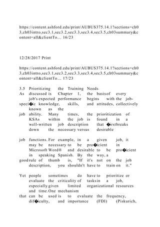 https://content.ashford.edu/print/AUBUS375.14.1?sections=ch0
3,ch03intro,sec3.1,sec3.2,sec3.3,sec3.4,sec3.5,ch03summary&c
ontent=all&clientTo… 16/23
12/28/2017 Print
https://content.ashford.edu/print/AUBUS375.14.1?sections=ch0
3,ch03intro,sec3.1,sec3.2,sec3.3,sec3.4,sec3.5,ch03summary&c
ontent=all&clientTo… 17/23
3.5 Prioritizing the Training Needs
As discussed is Chapter 1, the basisof every
job's expected performance begins with the job-
speci�ic knowledge, skills, and attitudes, collectively
known as the
job ability. Many times, the prioritization of
KSAs within the job is found in a
well-written job description that �irstbreaks
down the necessary versus desirable
job functions. For example, in a given job, it
may be necessary to be pro�icient in
Microsoft Word® and desirable to be pro�icient
in speaking Spanish. By the way, a
good rule of thumb is, "If it's not on the job
description, you shouldn't have to train on it."
Yet people sometimes do have to prioritize or
evaluate the criticality of tasksin a job,
especially given limited organizational resources
and time.One mechanism
that can be used is to evaluate the frequency,
dif�iculty, and importance (FDI) (Piskurich,
 