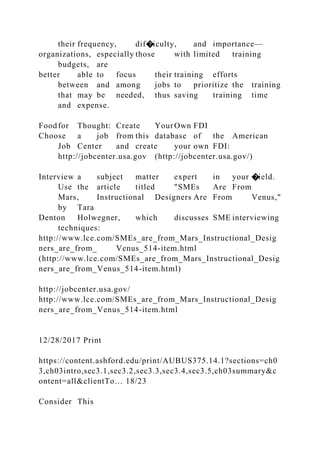their frequency, dif�iculty, and importance—
organizations, especially those with limited training
budgets, are
better able to focus their training efforts
between and among jobs to prioritize the training
that may be needed, thus saving training time
and expense.
Foodfor Thought: Create Your Own FDI
Choose a job from this database of the American
Job Center and create your own FDI:
http://jobcenter.usa.gov (http://jobcenter.usa.gov/)
Interview a subject matter expert in your �ield.
Use the article titled "SMEs Are From
Mars, Instructional Designers Are From Venus,"
by Tara
Denton Holwegner, which discusses SME interviewing
techniques:
http://www.lce.com/SMEs_are_from_Mars_Instructional_Desig
ners_are_from_ Venus_514-item.html
(http://www.lce.com/SMEs_are_from_Mars_Instructional_Desig
ners_are_from_Venus_514-item.html)
http://jobcenter.usa.gov/
http://www.lce.com/SMEs_are_from_Mars_Instructional_Desig
ners_are_from_Venus_514-item.html
12/28/2017 Print
https://content.ashford.edu/print/AUBUS375.14.1?sections=ch0
3,ch03intro,sec3.1,sec3.2,sec3.3,sec3.4,sec3.5,ch03summary&c
ontent=all&clientTo… 18/23
Consider This
 