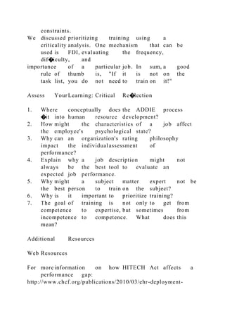 constraints.
We discussed prioritizing training using a
criticality analysis. One mechanism that can be
used is FDI, evaluating the frequency,
dif�iculty, and
importance of a particular job. In sum, a good
rule of thumb is, "If it is not on the
task list, you do not need to train on it!"
Assess YourLearning: Critical Re�lection
1. Where conceptually does the ADDIE process
�it into human resource development?
2. How might the characteristics of a job affect
the employee's psychological state?
3. Why can an organization's rating philosophy
impact the individual assessment of
performance?
4. Explain why a job description might not
always be the best tool to evaluate an
expected job performance.
5. Why might a subject matter expert not be
the best person to train on the subject?
6. Why is it important to prioritize training?
7. The goal of training is not only to get from
competence to expertise, but sometimes from
incompetence to competence. What does this
mean?
Additional Resources
Web Resources
For more information on how HITECH Act affects a
performance gap:
http://www.chcf.org/publications/2010/03/ehr-deployment-
 