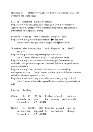 techniques (http://www.chcf.org/publications/2010/03/ehr-
deployment-techniques)
List of potential evaluator errors:
http://www.whatmakesagoodleader.com/Job-Performance-
Appraisal.html (http://www.whatmakesagoodleader.com/Job-
Performance-Appraisal.html)
Practice creating FDI criticality analyses here:
http://www.bls.gov/ooh/occupation-�inder.htm
(http://www.bls.gov/ooh/occupation-�inder.htm)
Websites with information and diagrams on SWOT
analysis:
http://www.planware.org/strategicplanner.htm
(http://www.planware.org/strategicplanner.htm)
http://www.mplans.com/articles/how-to-perform-a-swot-
analysis (http://www.mplans.com/articles/how-to-perform-a-
swot-analysis/)
http://www.mplans.com/articles/customer-relationship-
management-crm (http://www.mplans.com/articles/customer-
relationship-management-crm/)
http://www.whatmakesagoodleader.com/swot_analysis.html
(http://www.whatmakesagoodleader.com/swot_analysis.ht
ml)
Further Reading
Clark, R. C. (2010). Evidence-based training
methods: A guide for training professionals.
Alexandria, VA: ASTD.
Hodell, C. (2011). ISD from the ground up: A
no-nonsense approach to instructional design.
Alexandria, VA: ASTD.
 