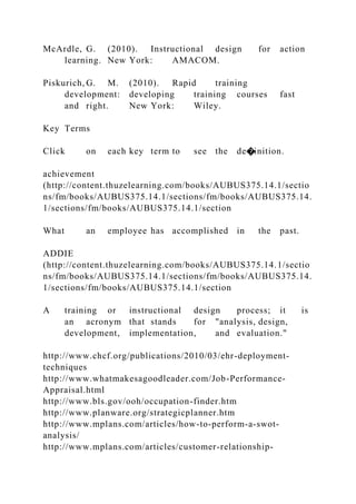McArdle, G. (2010). Instructional design for action
learning. New York: AMACOM.
Piskurich, G. M. (2010). Rapid training
development: developing training courses fast
and right. New York: Wiley.
Key Terms
Click on each key term to see the de�inition.
achievement
(http://content.thuzelearning.com/books/AUBUS375.14.1/sectio
ns/fm/books/AUBUS375.14.1/sections/fm/books/AUBUS375.14.
1/sections/fm/books/AUBUS375.14.1/section
What an employee has accomplished in the past.
ADDIE
(http://content.thuzelearning.com/books/AUBUS375.14.1/sectio
ns/fm/books/AUBUS375.14.1/sections/fm/books/AUBUS375.14.
1/sections/fm/books/AUBUS375.14.1/section
A training or instructional design process; it is
an acronym that stands for "analysis, design,
development, implementation, and evaluation."
http://www.chcf.org/publications/2010/03/ehr-deployment-
techniques
http://www.whatmakesagoodleader.com/Job-Performance-
Appraisal.html
http://www.bls.gov/ooh/occupation-finder.htm
http://www.planware.org/strategicplanner.htm
http://www.mplans.com/articles/how-to-perform-a-swot-
analysis/
http://www.mplans.com/articles/customer-relationship-
 