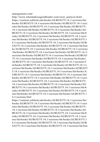management-crm/
http://www.whatmakesagoodleader.com/swot_analysis.html
https://content.ashford.edu/books/AUBUS375.14.1/sections/fm/
books/AUBUS375.14.1/sections/fm/books/AUBUS375.14.1/sect
ions/fm/books/AUBUS375.14.1/sections/fm/books/AUBUS375.
14.1/sections/fm/books/AUBUS375.14.1/sections/fm/books/AU
BUS375.14.1/sections/fm/books/AUBUS375.14.1/sections/fm/b
ooks/AUBUS375.14.1/sections/fm/books/AUBUS375.14.1/secti
ons/fm/books/AUBUS375.14.1/sections/fm/books/AUBUS375.1
4.1/sections/fm/books/AUBUS375.14.1/sections/fm/books/AUB
US375.14.1/sections/fm/books/AUBUS375.14.1/sections/fm/boo
ks/AUBUS375.14.1/sections/fm/books/AUBUS375.14.1/sections
/fm/books/AUBUS375.14.1/sections/fm/books/AUBUS375.14.1/
sections/fm/books/AUBUS375.14.1/sections/fm/books/AUBUS3
75.14.1/sections/fm/books/AUBUS375.14.1/sections/fm/books/
AUBUS375.14.1/sections/fm/books/AUBUS375.14.1/sections/f
m/books/AUBUS375.14.1/sections/fm/books/AUBUS375.14.1/s
ections/fm/books/AUBUS375.14.1/sections/fm/books/AUBUS37
5.14.1/sections/fm/books/AUBUS375.14.1/sections/fm/books/A
UBUS375.14.1/sections/fm/books/AUBUS375.14.1/sections/fm/
books/AUBUS375.14.1/sections/fm/books/AUBUS375.14.1/sect
ions/fm/books/AUBUS375.14.1/sections/fm/books/AUBUS375.
14.1/sections/fm/books/AUBUS375.14.1/sections/fm/books/AU
BUS375.14.1/sections/fm/books/AUBUS375.14.1/sections/fm/b
ooks/AUBUS375.14.1/sections/fm/books/AUBUS375.14.1/secti
ons/fm/books/AUBUS375.14.1/sections/fm/books/AUBUS375.1
4.1/sections/fm#
https://content.ashford.edu/books/AUBUS375.14.1/sections/fm/
books/AUBUS375.14.1/sections/fm/books/AUBUS375.14.1/sect
ions/fm/books/AUBUS375.14.1/sections/fm/books/AUBUS375.
14.1/sections/fm/books/AUBUS375.14.1/sections/fm/books/AU
BUS375.14.1/sections/fm/books/AUBUS375.14.1/sections/fm/b
ooks/AUBUS375.14.1/sections/fm/books/AUBUS375.14.1/secti
ons/fm/books/AUBUS375.14.1/sections/fm/books/AUBUS375.1
4.1/sections/fm/books/AUBUS375.14.1/sections/fm/books/AUB
US375.14.1/sections/fm/books/AUBUS375.14.1/sections/fm/boo
 