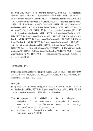 ks/AUBUS375.14.1/sections/fm/books/AUBUS375.14.1/sections
/fm/books/AUBUS375.14.1/sections/fm/books/AUBUS375.14.1/
sections/fm/books/AUBUS375.14.1/sections/fm/books/AUBUS3
75.14.1/sections/fm/books/AUBUS375.14.1/sections/fm/books/
AUBUS375.14.1/sections/fm/books/AUBUS375.14.1/sections/f
m/books/AUBUS375.14.1/sections/fm/books/AUBUS375.14.1/s
ections/fm/books/AUBUS375.14.1/sections/fm/books/AUBUS37
5.14.1/sections/fm/books/AUBUS375.14.1/sections/fm/books/A
UBUS375.14.1/sections/fm/books/AUBUS375.14.1/sections/fm/
books/AUBUS375.14.1/sections/fm/books/AUBUS375.14.1/sect
ions/fm/books/AUBUS375.14.1/sections/fm/books/AUBUS375.
14.1/sections/fm/books/AUBUS375.14.1/sections/fm/books/AU
BUS375.14.1/sections/fm/books/AUBUS375.14.1/sections/fm/b
ooks/AUBUS375.14.1/sections/fm/books/AUBUS375.14.1/secti
ons/fm/books/AUBUS375.14.1/sections/fm/books/AUBUS375.1
4.1/sections/fm#
12/28/2017 Print
https://content.ashford.edu/print/AUBUS375.14.1?sections=ch0
3,ch03intro,sec3.1,sec3.2,sec3.3,sec3.4,sec3.5,ch03summary&c
ontent=all&clientTo… 20/23
analysis
(http://content.thuzelearning.com/books/AUBUS375.14.1/sectio
ns/fm/books/AUBUS375.14.1/sections/fm/books/AUBUS375.14.
1/sections/fm/books/AUBUS375.14.1/section
The �irstphase of ADDIE; it is a deeper
variation of the root cause analysis. A needs
assessment is performedto resolve a variety
of performance discrepancies,
as well as to determine whether or not to
continue with ADDIE.
 