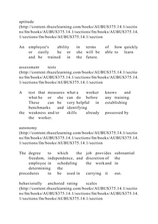 aptitude
(http://content.thuzelearning.com/books/AUBUS375.14.1/sectio
ns/fm/books/AUBUS375.14.1/sections/fm/books/AUBUS375.14.
1/sections/fm/books/AUBUS375.14.1/section
An employee's ability in terms of how quickly
or easily he or she will be able to learn
and be trained in the future.
assessment tests
(http://content.thuzelearning.com/books/AUBUS375.14.1/sectio
ns/fm/books/AUBUS375.14.1/sections/fm/books/AUBUS375.14.
1/sections/fm/books/AUBUS375.14.1/section
A test that measures what a worker knows and
what he or she can do before any training.
These can be very helpful in establishing
benchmarks and identifying
the weakness and/or skills already possessed by
the worker.
autonomy
(http://content.thuzelearning.com/books/AUBUS375.14.1/sectio
ns/fm/books/AUBUS375.14.1/sections/fm/books/AUBUS375.14.
1/sections/fm/books/AUBUS375.14.1/section
The degree to which the job provides substantial
freedom, independence, and discretion of the
employee in scheduling the work and in
determining the
procedures to be used in carrying it out.
behaviorally anchored rating scales
(http://content.thuzelearning.com/books/AUBUS375.14.1/sectio
ns/fm/books/AUBUS375.14.1/sections/fm/books/AUBUS375.14.
1/sections/fm/books/AUBUS375.14.1/section
 
