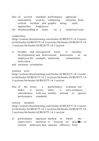 One of several standard performance appraisal
instruments used by combining elements from
critical incident and graphic rating scale
approaches. Employees
are ratedaccording to items on a numerical scale.
competency
(http://content.thuzelearning.com/books/AUBUS375.14.1/sectio
ns/fm/books/AUBUS375.14.1/sections/fm/books/AUBUS375.14.
1/sections/fm/books/AUBUS375.14.1/section
A broader and more general sense, it includes
developmental and motivational dimensions of an
employee;for example, teamwork, commitment,
innovation,
and customer orientation.
contrast error
(http://content.thuzelearning.com/books/AUBUS375.14.1/sectio
ns/fm/books/AUBUS375.14.1/sections/fm/books/AUBUS375.14.
1/sections/fm/books/AUBUS375.14.1/section
One of the errors a performance evaluator can
make; it occurs when a rater compares
subordinates with one another instead of against
performance standards.
critical incidents
(http://content.thuzelearning.com/books/AUBUS375.14.1/sectio
ns/fm/books/AUBUS375.14.1/sections/fm/books/AUBUS375.14.
1/sections/fm/books/AUBUS375.14.1/section
A performance appraisal method in which the
supervisor's attention is focused on speci�ic or
critical behaviors that separate effective from
 