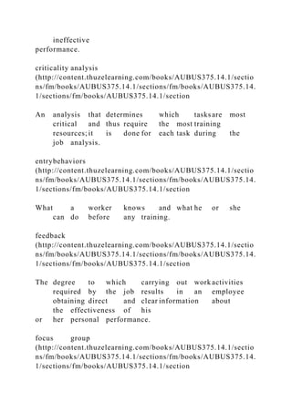 ineffective
performance.
criticality analysis
(http://content.thuzelearning.com/books/AUBUS375.14.1/sectio
ns/fm/books/AUBUS375.14.1/sections/fm/books/AUBUS375.14.
1/sections/fm/books/AUBUS375.14.1/section
An analysis that determines which tasksare most
critical and thus require the most training
resources; it is done for each task during the
job analysis.
entrybehaviors
(http://content.thuzelearning.com/books/AUBUS375.14.1/sectio
ns/fm/books/AUBUS375.14.1/sections/fm/books/AUBUS375.14.
1/sections/fm/books/AUBUS375.14.1/section
What a worker knows and what he or she
can do before any training.
feedback
(http://content.thuzelearning.com/books/AUBUS375.14.1/sectio
ns/fm/books/AUBUS375.14.1/sections/fm/books/AUBUS375.14.
1/sections/fm/books/AUBUS375.14.1/section
The degree to which carrying out work activities
required by the job results in an employee
obtaining direct and clear information about
the effectiveness of his
or her personal performance.
focus group
(http://content.thuzelearning.com/books/AUBUS375.14.1/sectio
ns/fm/books/AUBUS375.14.1/sections/fm/books/AUBUS375.14.
1/sections/fm/books/AUBUS375.14.1/section
 