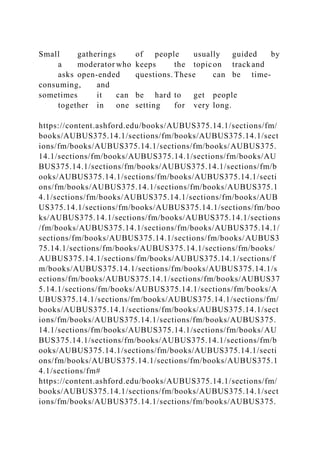 Small gatherings of people usually guided by
a moderator who keeps the topicon trackand
asks open-ended questions. These can be time-
consuming, and
sometimes it can be hard to get people
together in one setting for very long.
https://content.ashford.edu/books/AUBUS375.14.1/sections/fm/
books/AUBUS375.14.1/sections/fm/books/AUBUS375.14.1/sect
ions/fm/books/AUBUS375.14.1/sections/fm/books/AUBUS375.
14.1/sections/fm/books/AUBUS375.14.1/sections/fm/books/AU
BUS375.14.1/sections/fm/books/AUBUS375.14.1/sections/fm/b
ooks/AUBUS375.14.1/sections/fm/books/AUBUS375.14.1/secti
ons/fm/books/AUBUS375.14.1/sections/fm/books/AUBUS375.1
4.1/sections/fm/books/AUBUS375.14.1/sections/fm/books/AUB
US375.14.1/sections/fm/books/AUBUS375.14.1/sections/fm/boo
ks/AUBUS375.14.1/sections/fm/books/AUBUS375.14.1/sections
/fm/books/AUBUS375.14.1/sections/fm/books/AUBUS375.14.1/
sections/fm/books/AUBUS375.14.1/sections/fm/books/AUBUS3
75.14.1/sections/fm/books/AUBUS375.14.1/sections/fm/books/
AUBUS375.14.1/sections/fm/books/AUBUS375.14.1/sections/f
m/books/AUBUS375.14.1/sections/fm/books/AUBUS375.14.1/s
ections/fm/books/AUBUS375.14.1/sections/fm/books/AUBUS37
5.14.1/sections/fm/books/AUBUS375.14.1/sections/fm/books/A
UBUS375.14.1/sections/fm/books/AUBUS375.14.1/sections/fm/
books/AUBUS375.14.1/sections/fm/books/AUBUS375.14.1/sect
ions/fm/books/AUBUS375.14.1/sections/fm/books/AUBUS375.
14.1/sections/fm/books/AUBUS375.14.1/sections/fm/books/AU
BUS375.14.1/sections/fm/books/AUBUS375.14.1/sections/fm/b
ooks/AUBUS375.14.1/sections/fm/books/AUBUS375.14.1/secti
ons/fm/books/AUBUS375.14.1/sections/fm/books/AUBUS375.1
4.1/sections/fm#
https://content.ashford.edu/books/AUBUS375.14.1/sections/fm/
books/AUBUS375.14.1/sections/fm/books/AUBUS375.14.1/sect
ions/fm/books/AUBUS375.14.1/sections/fm/books/AUBUS375.
 