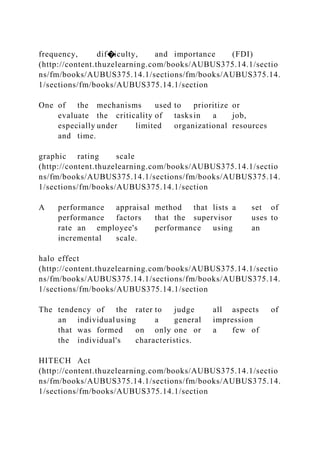 frequency, dif�iculty, and importance (FDI)
(http://content.thuzelearning.com/books/AUBUS375.14.1/sectio
ns/fm/books/AUBUS375.14.1/sections/fm/books/AUBUS375.14.
1/sections/fm/books/AUBUS375.14.1/section
One of the mechanisms used to prioritize or
evaluate the criticality of tasksin a job,
especially under limited organizational resources
and time.
graphic rating scale
(http://content.thuzelearning.com/books/AUBUS375.14.1/sectio
ns/fm/books/AUBUS375.14.1/sections/fm/books/AUBUS375.14.
1/sections/fm/books/AUBUS375.14.1/section
A performance appraisal method that lists a set of
performance factors that the supervisor uses to
rate an employee's performance using an
incremental scale.
halo effect
(http://content.thuzelearning.com/books/AUBUS375.14.1/sectio
ns/fm/books/AUBUS375.14.1/sections/fm/books/AUBUS375.14.
1/sections/fm/books/AUBUS375.14.1/section
The tendency of the rater to judge all aspects of
an individual using a general impression
that was formed on only one or a few of
the individual's characteristics.
HITECH Act
(http://content.thuzelearning.com/books/AUBUS375.14.1/sectio
ns/fm/books/AUBUS375.14.1/sections/fm/books/AUBUS375.14.
1/sections/fm/books/AUBUS375.14.1/section
 