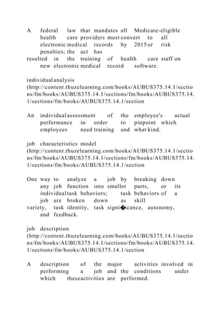 A federal law that mandates all Medicare-eligible
health care providers must convert to all
electronic medical records by 2015 or risk
penalties; the act has
resulted in the training of health care staff on
new electronic medical record software.
individual analysis
(http://content.thuzelearning.com/books/AUBUS375.14.1/sectio
ns/fm/books/AUBUS375.14.1/sections/fm/books/AUBUS375.14.
1/sections/fm/books/AUBUS375.14.1/section
An individual assessment of the employee's actual
performance in order to pinpoint which
employees need training and what kind.
job characteristics model
(http://content.thuzelearning.com/books/AUBUS375.14.1/sectio
ns/fm/books/AUBUS375.14.1/sections/fm/books/AUBUS375.14.
1/sections/fm/books/AUBUS375.14.1/section
One way to analyze a job by breaking down
any job function into smaller parts, or its
individual task behaviors; task behaviors of a
job are broken down as skill
variety, task identity, task signi�icance, autonomy,
and feedback.
job description
(http://content.thuzelearning.com/books/AUBUS375.14.1/sectio
ns/fm/books/AUBUS375.14.1/sections/fm/books/AUBUS375.14.
1/sections/fm/books/AUBUS375.14.1/section
A description of the major activities involved in
performing a job and the conditions under
which theseactivities are performed.
 