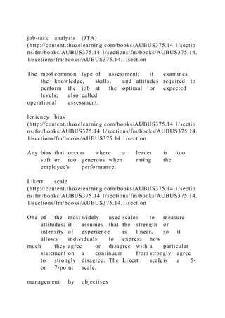 job-task analysis (JTA)
(http://content.thuzelearning.com/books/AUBUS375.14.1/sectio
ns/fm/books/AUBUS375.14.1/sections/fm/books/AUBUS375.14.
1/sections/fm/books/AUBUS375.14.1/section
The most common type of assessment; it examines
the knowledge, skills, and attitudes required to
perform the job at the optimal or expected
levels; also called
operational assessment.
leniency bias
(http://content.thuzelearning.com/books/AUBUS375.14.1/sectio
ns/fm/books/AUBUS375.14.1/sections/fm/books/AUBUS375.14.
1/sections/fm/books/AUBUS375.14.1/section
Any bias that occurs where a leader is too
soft or too generous when rating the
employee's performance.
Likert scale
(http://content.thuzelearning.com/books/AUBUS375.14.1/sectio
ns/fm/books/AUBUS375.14.1/sections/fm/books/AUBUS375.14.
1/sections/fm/books/AUBUS375.14.1/section
One of the most widely used scales to measure
attitudes; it assumes that the strength or
intensity of experience is linear, so it
allows individuals to express how
much they agree or disagree with a particular
statement on a continuum from strongly agree
to strongly disagree. The Likert scaleis a 5-
or 7-point scale.
management by objectives
 
