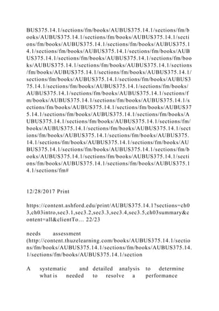 BUS375.14.1/sections/fm/books/AUBUS375.14.1/sections/fm/b
ooks/AUBUS375.14.1/sections/fm/books/AUBUS375.14.1/secti
ons/fm/books/AUBUS375.14.1/sections/fm/books/AUBUS375.1
4.1/sections/fm/books/AUBUS375.14.1/sections/fm/books/AUB
US375.14.1/sections/fm/books/AUBUS375.14.1/sections/fm/boo
ks/AUBUS375.14.1/sections/fm/books/AUBUS375.14.1/sections
/fm/books/AUBUS375.14.1/sections/fm/books/AUBUS375.14.1/
sections/fm/books/AUBUS375.14.1/sections/fm/books/AUBUS3
75.14.1/sections/fm/books/AUBUS375.14.1/sections/fm/books/
AUBUS375.14.1/sections/fm/books/AUBUS375.14.1/sections/f
m/books/AUBUS375.14.1/sections/fm/books/AUBUS375.14.1/s
ections/fm/books/AUBUS375.14.1/sections/fm/books/AUBUS37
5.14.1/sections/fm/books/AUBUS375.14.1/sections/fm/books/A
UBUS375.14.1/sections/fm/books/AUBUS375.14.1/sections/fm/
books/AUBUS375.14.1/sections/fm/books/AUBUS375.14.1/sect
ions/fm/books/AUBUS375.14.1/sections/fm/books/AUBUS375.
14.1/sections/fm/books/AUBUS375.14.1/sections/fm/books/AU
BUS375.14.1/sections/fm/books/AUBUS375.14.1/sections/fm/b
ooks/AUBUS375.14.1/sections/fm/books/AUBUS375.14.1/secti
ons/fm/books/AUBUS375.14.1/sections/fm/books/AUBUS375.1
4.1/sections/fm#
12/28/2017 Print
https://content.ashford.edu/print/AUBUS375.14.1?sections=ch0
3,ch03intro,sec3.1,sec3.2,sec3.3,sec3.4,sec3.5,ch03summary&c
ontent=all&clientTo… 22/23
needs assessment
(http://content.thuzelearning.com/books/AUBUS375.14.1/sectio
ns/fm/books/AUBUS375.14.1/sections/fm/books/AUBUS375.14.
1/sections/fm/books/AUBUS375.14.1/section
A systematic and detailed analysis to determine
what is needed to resolve a performance
 