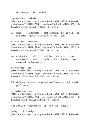discrepancy in ADDIE.
organizational analysis
(http://content.thuzelearning.com/books/AUBUS375.14.1/sectio
ns/fm/books/AUBUS375.14.1/sections/fm/books/AUBUS375.14.
1/sections/fm/books/AUBUS375.14.1/section
A needs assessment that evaluates the current or
projected organizational performance gaps.
performance appraisal
(http://content.thuzelearning.com/books/AUBUS375.14.1/sectio
ns/fm/books/AUBUS375.14.1/sections/fm/books/AUBUS375.14.
1/sections/fm/books/AUBUS375.14.1/section
An evaluation of if and by how much an
employee's actual performance deviates from
expected performance.
performance gap
(http://content.thuzelearning.com/books/AUBUS375.14.1/sectio
ns/fm/books/AUBUS375.14.1/sections/fm/books/AUBUS375.14.
1/sections/fm/books/AUBUS375.14.1/section
The difference between expected performance and actual
performance.
psychological state
(http://content.thuzelearning.com/books/AUBUS375.14.1/sectio
ns/fm/books/AUBUS375.14.1/sections/fm/books/AUBUS375.14.
1/sections/fm/books/AUBUS375.14.1/section
The attitudinalpotentialities of the job holder.
rating philosophy
(http://content.thuzelearning.com/books/AUBUS375.14.1/sectio
 