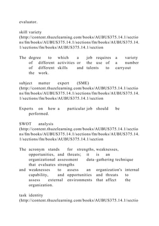 evaluator.
skill variety
(http://content.thuzelearning.com/books/AUBUS375.14.1/sectio
ns/fm/books/AUBUS375.14.1/sections/fm/books/AUBUS375.14.
1/sections/fm/books/AUBUS375.14.1/section
The degree to which a job requires a variety
of different activities or the use of a number
of different skills and talents to carryout
the work.
subject matter expert (SME)
(http://content.thuzelearning.com/books/AUBUS375.14.1/sectio
ns/fm/books/AUBUS375.14.1/sections/fm/books/AUBUS375.14.
1/sections/fm/books/AUBUS375.14.1/section
Experts on how a particular job should be
performed.
SWOT analysis
(http://content.thuzelearning.com/books/AUBUS375.14.1/sectio
ns/fm/books/AUBUS375.14.1/sections/fm/books/AUBUS375.14.
1/sections/fm/books/AUBUS375.14.1/section
The acronym stands for strengths, weaknesses,
opportunities, and threats; it is an
organizational assessment data–gathering technique
that evaluates strengths
and weaknesses to assess an organization's internal
capability, and opportunities and threats to
assess external environments that affect the
organization.
task identity
(http://content.thuzelearning.com/books/AUBUS375.14.1/sectio
 
