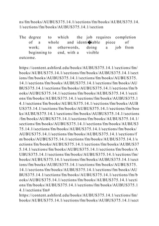 ns/fm/books/AUBUS375.14.1/sections/fm/books/AUBUS375.14.
1/sections/fm/books/AUBUS375.14.1/section
The degree to which the job requires completion
of a whole and identi�iable piece of
work; in otherwords, doing a job from
beginning to end, with a visible
outcome.
https://content.ashford.edu/books/AUBUS375.14.1/sections/fm/
books/AUBUS375.14.1/sections/fm/books/AUBUS375.14.1/sect
ions/fm/books/AUBUS375.14.1/sections/fm/books/AUBUS375.
14.1/sections/fm/books/AUBUS375.14.1/sections/fm/books/AU
BUS375.14.1/sections/fm/books/AUBUS375.14.1/sections/fm/b
ooks/AUBUS375.14.1/sections/fm/books/AUBUS375.14.1/secti
ons/fm/books/AUBUS375.14.1/sections/fm/books/AUBUS375.1
4.1/sections/fm/books/AUBUS375.14.1/sections/fm/books/AUB
US375.14.1/sections/fm/books/AUBUS375.14.1/sections/fm/boo
ks/AUBUS375.14.1/sections/fm/books/AUBUS375.14.1/sections
/fm/books/AUBUS375.14.1/sections/fm/books/AUBUS375.14.1/
sections/fm/books/AUBUS375.14.1/sections/fm/books/AUBUS3
75.14.1/sections/fm/books/AUBUS375.14.1/sections/fm/books/
AUBUS375.14.1/sections/fm/books/AUBUS375.14.1/sections/f
m/books/AUBUS375.14.1/sections/fm/books/AUBUS375.14.1/s
ections/fm/books/AUBUS375.14.1/sections/fm/books/AUBUS37
5.14.1/sections/fm/books/AUBUS375.14.1/sections/fm/books/A
UBUS375.14.1/sections/fm/books/AUBUS375.14.1/sections/fm/
books/AUBUS375.14.1/sections/fm/books/AUBUS375.14.1/sect
ions/fm/books/AUBUS375.14.1/sections/fm/books/AUBUS375.
14.1/sections/fm/books/AUBUS375.14.1/sections/fm/books/AU
BUS375.14.1/sections/fm/books/AUBUS375.14.1/sections/fm/b
ooks/AUBUS375.14.1/sections/fm/books/AUBUS375.14.1/secti
ons/fm/books/AUBUS375.14.1/sections/fm/books/AUBUS375.1
4.1/sections/fm#
https://content.ashford.edu/books/AUBUS375.14.1/sections/fm/
books/AUBUS375.14.1/sections/fm/books/AUBUS375.14.1/sect
 