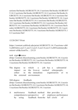 ections/fm/books/AUBUS375.14.1/sections/fm/books/AUBUS37
5.14.1/sections/fm/books/AUBUS375.14.1/sections/fm/books/A
UBUS375.14.1/sections/fm/books/AUBUS375.14.1/sections/fm/
books/AUBUS375.14.1/sections/fm/books/AUBUS375.14.1/sect
ions/fm/books/AUBUS375.14.1/sections/fm/books/AUBUS375.
14.1/sections/fm/books/AUBUS375.14.1/sections/fm/books/AU
BUS375.14.1/sections/fm/books/AUBUS375.14.1/sections/fm/b
ooks/AUBUS375.14.1/sections/fm/books/AUBUS375.14.1/secti
ons/fm/books/AUBUS375.14.1/sections/fm/books/AUBUS375.1
4.1/sections/fm#
12/28/2017 Print
https://content.ashford.edu/print/AUBUS375.14.1?sections=ch0
3,ch03intro,sec3.1,sec3.2,sec3.3,sec3.4,sec3.5,ch03summary&c
ontent=all&clientTo… 23/23
task signi�icance
(http://content.thuzelearning.com/books/AUBUS375.14.1/sectio
ns/fm/books/AUBUS375.14.1/sections/fm/books/AUBUS375.14.
1/sections/fm/books/AUBUS375.14.1/section
The degree to which a job has a substantial
impact on the lives or work of otherpeople,
either in the immediate organization or to
the external environment.
360-degree feedback
(http://content.thuzelearning.com/books/AUBUS375.14.1/sectio
ns/fm/books/AUBUS375.14.1/sections/fm/books/AUBUS375.14.
1/sections/fm/books/AUBUS375.14.1/section
A multisource feedback method that provides a
comprehensive perspective of employee performance
by using feedback from the full circle of
 