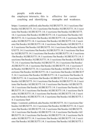 people with whom
the employee interacts; this is effective for career
coaching and identifying strengths and weakness.
https://content.ashford.edu/books/AUBUS375.14.1/sections/fm/
books/AUBUS375.14.1/sections/fm/books/AUBUS375.14.1/sect
ions/fm/books/AUBUS375.14.1/sections/fm/books/AUBUS375.
14.1/sections/fm/books/AUBUS375.14.1/sections/fm/books/AU
BUS375.14.1/sections/fm/books/AUBUS375.14.1/sections/fm/b
ooks/AUBUS375.14.1/sections/fm/books/AUBUS375.14.1/secti
ons/fm/books/AUBUS375.14.1/sections/fm/books/AUBUS375.1
4.1/sections/fm/books/AUBUS375.14.1/sections/fm/books/AUB
US375.14.1/sections/fm/books/AUBUS375.14.1/sections/fm/boo
ks/AUBUS375.14.1/sections/fm/books/AUBUS375.14.1/sections
/fm/books/AUBUS375.14.1/sections/fm/books/AUBUS375.14.1/
sections/fm/books/AUBUS375.14.1/sections/fm/books/AUBUS3
75.14.1/sections/fm/books/AUBUS375.14.1/sections/fm/books/
AUBUS375.14.1/sections/fm/books/AUBUS375.14.1/sections/f
m/books/AUBUS375.14.1/sections/fm/books/AUBUS375.14.1/s
ections/fm/books/AUBUS375.14.1/sections/fm/books/AUBUS37
5.14.1/sections/fm/books/AUBUS375.14.1/sections/fm/books/A
UBUS375.14.1/sections/fm/books/AUBUS375.14.1/sections/fm/
books/AUBUS375.14.1/sections/fm/books/AUBUS375.14.1/sect
ions/fm/books/AUBUS375.14.1/sections/fm/books/AUBUS375.
14.1/sections/fm/books/AUBUS375.14.1/sections/fm/books/AU
BUS375.14.1/sections/fm/books/AUBUS375.14.1/sections/fm/b
ooks/AUBUS375.14.1/sections/fm/books/AUBUS375.14.1/secti
ons/fm/books/AUBUS375.14.1/sections/fm/books/AUBUS375.1
4.1/sections/fm#
https://content.ashford.edu/books/AUBUS375.14.1/sections/fm/
books/AUBUS375.14.1/sections/fm/books/AUBUS375.14.1/sect
ions/fm/books/AUBUS375.14.1/sections/fm/books/AUBUS375.
14.1/sections/fm/books/AUBUS375.14.1/sections/fm/books/AU
BUS375.14.1/sections/fm/books/AUBUS375.14.1/sections/fm/b
ooks/AUBUS375.14.1/sections/fm/books/AUBUS375.14.1/secti
ons/fm/books/AUBUS375.14.1/sections/fm/books/AUBUS375.1
 