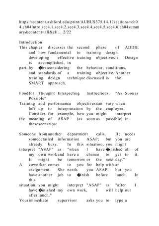 https://content.ashford.edu/print/AUBUS375.14.1?sections=ch0
4,ch04intro,sec4.1,sec4.2,sec4.3,sec4.4,sec4.5,sec4.6,ch04summ
ary&content=all&cli… 2/22
Introduction
This chapter discusses the second phase of ADDIE
and how fundamental to training design
developing effective training objectives is. Design
is accomplished, in
part, by �irstconsidering the behavior, conditions,
and standards of a training objective. Another
training design technique discussed is the
SMART approach.
Foodfor Thought: Interpreting Instructions: "As Soonas
Possible"
Training and performance objectives can vary when
left up to interpretation by the employee.
Consider, for example, how you might interpret
the meaning of ASAP (as soon as possible) in
thesescenarios:
Someone from another department calls. He needs
somedetailed information ASAP; but you are
already busy. In this situation, you might
interpret "ASAP" as "when I have �inished all of
my own work and have a chance to get to it.
It might be tomorrow or the next day."
A coworker comes to you for help with an
assignment. She needs you ASAP, but you
have another job to �inish before lunch. In
this
situation, you might interpret "ASAP" as "after I
have �inished my own work, I will help out
after lunch."
Yourimmediate supervisor asks you to type a
 