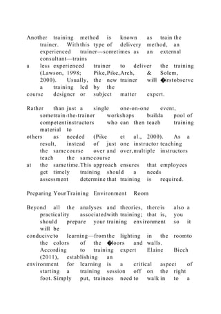Another training method is known as train the
trainer. With this type of delivery method, an
experienced trainer—sometimes as an external
consultant—trains
a less experienced trainer to deliver the training
(Lawson, 1998; Pike,Pike,Arch, & Solem,
2000). Usually, the new trainer will �irstobserve
a training led by the
course designer or subject matter expert.
Rather than just a single one-on-one event,
sometrain-the-trainer workshops builda pool of
competentinstructors who can then teach training
material to
others as needed (Pike et al., 2000). As a
result, instead of just one instructor teaching
the same course over and over,multiple instructors
teach the same course
at the same time.This approach ensures that employees
get timely training should a needs
assessment determine that training is required.
Preparing YourTraining Environment Room
Beyond all the analyses and theories, thereis also a
practicality associatedwith training; that is, you
should prepare your training environment so it
will be
conducive to learning—from the lighting in the roomto
the colors of the �loors and walls.
According to training expert Elaine Biech
(2011), establishing an
environment for learning is a critical aspect of
starting a training session off on the right
foot. Simply put, trainees need to walk in to a
 