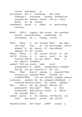 relaxed atmosphere, an
environment that is welcoming and ready.
Although a welcoming training roomdoes not
guarantee the training session will go well, a
poorly set up training
roomalmost always is linked to poor training
outcomes.
Biech (2011) suggests that several key questions
must be answered before establishing an
environment for a training session:
When. When is the training? What day, date,
and time? Also, do you have enough time to
prepare? Is the amount of time allotted
adequate for the content?
Where. Where is the session? On-site or off-
site? If off-site, is it easy to travel to the
location? How do you get there? What is
the address? Telephone
number? Will you need to make travel
arrangements? Is public transportation available?
How do you get materials to the site?
What. What kind of training is expected? What
resources are required? What facilities are
available? What will you need (for example, Internet
connection, speakers for the computer, whiteboard, a
roomwith electrical outlets for trainee laptops)?
Who. Who is the key planner? Who are the
participants? How many? What is their
background? Why were you chosen to deliver
the training? Who is the
contact person at the training site? How do you
reach that person on-site and off-site?
Similarly, Finkel and Finkel (2007) created a
 