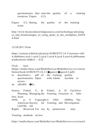 questionnaire that rates the quality of a training
room(see Figure 4.2).
Figure 4.2: Rating the quality of the training
room
http://www.businessknowledgesource.com/technology/advantag
es_and_disadvantages_of_using_ipods_in_the_workplace_02454
4.html
12/28/2017 Print
https://content.ashford.edu/print/AUBUS375.14.1?sections=ch0
4,ch04intro,sec4.1,sec4.2,sec4.3,sec4.4,sec4.5,sec4.6,ch04summ
ary&content=all&cli… 8/22
Click here
(https://media.thuze.com/MediaService/MediaService.svc/conste
llation/book/AUBUS375.14.1/{�igures}�igure4.2.pdf)
to download a pdf of the training quality
questionnaire. Open with Adobe Acrobat to
access
an editable �ile.
Source: Finkel, C., & Finkel, A. D. Facilities
Planning: Managing the Training Function in Info-
line, Issue
8504, p. 9. Copyright © 1985, 2000 by The
American Society for Training and Development
(ASTD). All
Rights Reserved. For use by permission only.
Training methods review
https://media.thuze.com/MediaService/MediaService.svc/constel
 