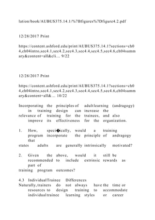 lation/book/AUBUS375.14.1/%7Bfigures%7Dfigure4.2.pdf
12/28/2017 Print
https://content.ashford.edu/print/AUBUS375.14.1?sections=ch0
4,ch04intro,sec4.1,sec4.2,sec4.3,sec4.4,sec4.5,sec4.6,ch04summ
ary&content=all&cli… 9/22
12/28/2017 Print
https://content.ashford.edu/print/AUBUS375.14.1?sections=ch0
4,ch04intro,sec4.1,sec4.2,sec4.3,sec4.4,sec4.5,sec4.6,ch04summ
ary&content=all&… 10/22
Incorporating the principles of adultlearning (andragogy)
in training design can increase the
relevance of training for the trainees, and also
improve its effectiveness for the organization.
1. How, speci�ically, would a training
program incorporate the principle of andragogy
that
states adults are generally intrinsically motivated?
2. Given the above, would it still be
recommended to include extrinsic rewards as
part of
training program outcomes?
4.3 IndividualTrainee Differences
Naturally, trainers do not always have the time or
resources to design training to accommodate
individual trainee learning styles or career
 