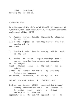rather than simply
knowing the information.
12/28/2017 Print
https://content.ashford.edu/print/AUBUS375.14.1?sections=ch0
4,ch04intro,sec4.1,sec4.2,sec4.3,sec4.4,sec4.5,sec4.6,ch04summ
ary&content=all&c… 11/22
4. Require relevance Provide them with the objectives
for the class.
Ask them to re�lect on how they may use what they
have learned in
the future.
5. Practical Explain how the training will be useful
on the job.
6. Needto be shown respect Encourage them to
express their thoughts, opinions, and reasoning
on the subject.
Treat them as equals in the subject you are
training.
Appeal to intrinsic motivation by providing
feedback that increases
self-esteem, satisfaction, or quality of life.
Source: Knowles, Holton, & Swanson, 2012.
Rothwell and Kazanas (2011) suggested that trainees'
learning characteristics could be assessed for
the design phase using a derived
approach or a contrived
approach. That is, the derived approach could be
 