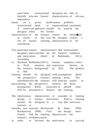 used when instructional designers are able to
identify relevant learner characteristics of obvious
importance
based on a given performance problem,
instructional need, or organizational constraint.
A contrived approach should be used by the
designer when the learner
characteristics of the trainees cannot be identi�ied
as easily; in this case the designer creates a
list of trainee learning characteristics to be
considered.
Two particular trainee characteristics that instructional
designers must consider are the trainees' readiness
and motivation (Snell & Bohlander, 2011).
According
to Snelland Bohlander(2011), trainee readiness refers
to "both maturity and experience factors in
the trainee's background" (p. 302). The premise
is that
training should be designed with assumptions about
the prospective trainee's starting point. The
entrybehaviors the trainees will need are useful in
prescreening the prospective trainees for these
prerequisite KSAs necessary to absorb what
will be presented to them in the training.
The othertrainee characteristic to consider in training
design is trainee motivation. That is, training
should be designed in a way that motivates
trainees to
learnthe new material (Kozlowski & Salas, 2009;
Krishnaveni, 2008). First, the design must
clearly link the training objectives to the
trainee's workplaceneeds
in order to increase the motivation to succeed
 