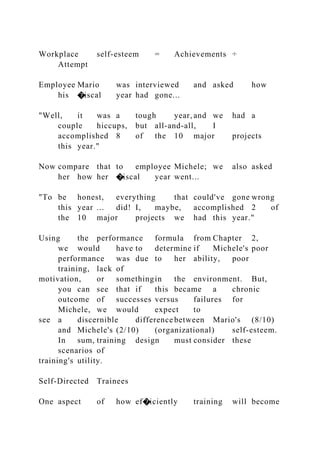 Workplace self-esteem = Achievements ÷
Attempt
Employee Mario was interviewed and asked how
his �iscal year had gone...
"Well, it was a tough year, and we had a
couple hiccups, but all-and-all, I
accomplished 8 of the 10 major projects
this year."
Now compare that to employee Michele; we also asked
her how her �iscal year went...
"To be honest, everything that could've gone wrong
this year ... did! I, maybe, accomplished 2 of
the 10 major projects we had this year."
Using the performance formula from Chapter 2,
we would have to determine if Michele's poor
performance was due to her ability, poor
training, lack of
motivation, or somethingin the environment. But,
you can see that if this became a chronic
outcome of successes versus failures for
Michele, we would expect to
see a discernible difference between Mario's (8/10)
and Michele's (2/10) (organizational) self-esteem.
In sum, training design must consider these
scenarios of
training's utility.
Self-Directed Trainees
One aspect of how ef�iciently training will become
 
