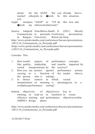memo for her ASAP, but you already have a
stackof otherjobs to �inish. In this situation,
you
might interpret "ASAP" as "I'll do this now and
�inish my otherwork afterward."
Source: Adapted from Harris-Small, E. (2013, March).
Communicate to persuade. Conference presentation
at Rutgers University. Retrieved from
http://www.prodevmedia.com/conferences/bursars/presentations
/2013/14_Communicate_to_Persuade.pdf
(http://www.prodevmedia.com/conferences/bursars/presentation
s/2013/14_Communicate_to_Persuade.pdf)
Consider This
1. How would aspects of performance concepts
like quality, leadership, and team be impacted by
varied interpretations by the receiver?
2. How you can protect against performance actions
varying as a function of the sender (that is,
the person who is asking).
3. Is therea context in which varied
interpretation of meaning is advantageous in a
workplaceperformance setting?
Indeed, objectivity of objectives is key to
training, so read on to learnhow to create
effective training and performance objectives within
ADDIE's design phase.
http://www.prodevmedia.com/conferences/bursars/presentations
/2013/14_Communicate_to_Persuade.pdf
12/28/2017 Print
 
