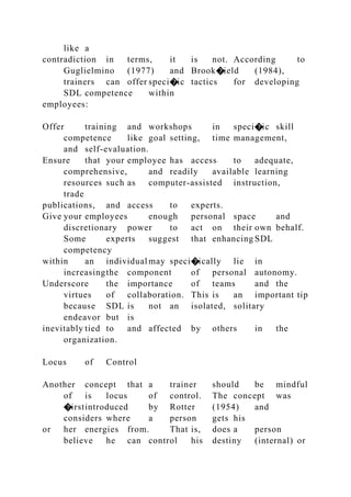 like a
contradiction in terms, it is not. According to
Guglielmino (1977) and Brook�ield (1984),
trainers can offer speci�ic tactics for developing
SDL competence within
employees:
Offer training and workshops in speci�ic skill
competence like goal setting, time management,
and self-evaluation.
Ensure that your employee has access to adequate,
comprehensive, and readily available learning
resources such as computer-assisted instruction,
trade
publications, and access to experts.
Give your employees enough personal space and
discretionary power to act on their own behalf.
Some experts suggest that enhancing SDL
competency
within an individual may speci�ically lie in
increasingthe component of personal autonomy.
Underscore the importance of teams and the
virtues of collaboration. This is an important tip
because SDL is not an isolated, solitary
endeavor but is
inevitably tied to and affected by others in the
organization.
Locus of Control
Another concept that a trainer should be mindful
of is locus of control. The concept was
�irstintroduced by Rotter (1954) and
considers where a person gets his
or her energies from. That is, does a person
believe he can control his destiny (internal) or
 