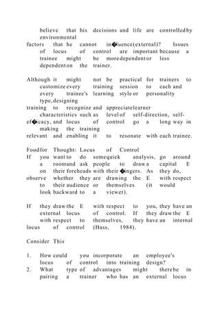 believe that his decisions and life are controlled by
environmental
factors that he cannot in�luence(external)? Issues
of locus of control are important because a
trainee might be more dependent or less
dependent on the trainer.
Although it might not be practical for trainers to
customize every training session to each and
every trainee's learning style or personality
type, designing
training to recognize and appreciatelearner
characteristics such as level of self-direction, self-
ef�icacy, and locus of control go a long way in
making the training
relevant and enabling it to resonate with each trainee.
Foodfor Thought: Locus of Control
If you want to do somequick analysis, go around
a roomand ask people to draw a capital E
on their foreheads with their �ingers. As they do,
observe whether they are drawing the E with respect
to their audience or themselves (it would
look backward to a viewer).
If they draw the E with respect to you, they have an
external locus of control. If they draw the E
with respect to themselves, they have an internal
locus of control (Hass, 1984).
Consider This
1. How could you incorporate an employee's
locus of control into training design?
2. What type of advantages might therebe in
pairing a trainer who has an external locus
 