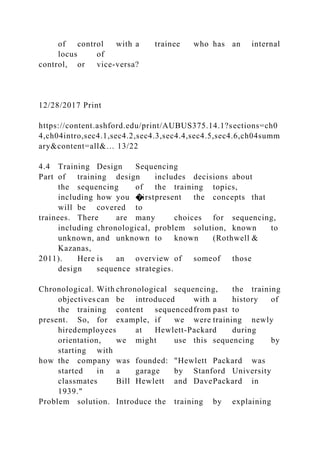 of control with a trainee who has an internal
locus of
control, or vice-versa?
12/28/2017 Print
https://content.ashford.edu/print/AUBUS375.14.1?sections=ch0
4,ch04intro,sec4.1,sec4.2,sec4.3,sec4.4,sec4.5,sec4.6,ch04summ
ary&content=all&… 13/22
4.4 Training Design Sequencing
Part of training design includes decisions about
the sequencing of the training topics,
including how you �irstpresent the concepts that
will be covered to
trainees. There are many choices for sequencing,
including chronological, problem solution, known to
unknown, and unknown to known (Rothwell &
Kazanas,
2011). Here is an overview of someof those
design sequence strategies.
Chronological. With chronological sequencing, the training
objectives can be introduced with a history of
the training content sequencedfrom past to
present. So, for example, if we were training newly
hiredemployees at Hewlett-Packard during
orientation, we might use this sequencing by
starting with
how the company was founded: "Hewlett Packard was
started in a garage by Stanford University
classmates Bill Hewlett and DavePackard in
1939."
Problem solution. Introduce the training by explaining
 