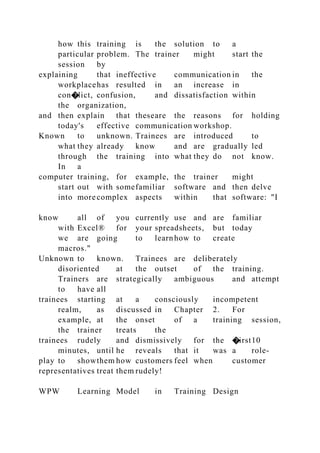 how this training is the solution to a
particular problem. The trainer might start the
session by
explaining that ineffective communication in the
workplacehas resulted in an increase in
con�lict, confusion, and dissatisfaction within
the organization,
and then explain that theseare the reasons for holding
today's effective communication workshop.
Known to unknown. Trainees are introduced to
what they already know and are gradually led
through the training into what they do not know.
In a
computer training, for example, the trainer might
start out with somefamiliar software and then delve
into more complex aspects within that software: "I
know all of you currently use and are familiar
with Excel® for your spreadsheets, but today
we are going to learnhow to create
macros."
Unknown to known. Trainees are deliberately
disoriented at the outset of the training.
Trainers are strategically ambiguous and attempt
to have all
trainees starting at a consciously incompetent
realm, as discussed in Chapter 2. For
example, at the onset of a training session,
the trainer treats the
trainees rudely and dismissively for the �irst10
minutes, until he reveals that it was a role-
play to showthem how customers feel when customer
representatives treat them rudely!
WPW Learning Model in Training Design
 