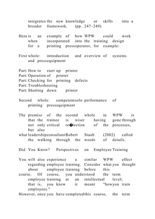 integrates the new knowledge or skills into a
broader framework. (pp. 247–249)
Here is an example of how WPW could work
when incorporated into the training design
for a printing pressoperator, for example:
First whole: introduction and overview of systems
and pressequipment
Part: How to start up printer
Part: Operation of printer
Part: Checking for printing defects
Part: Troubleshooting
Part: Shutting down printer
Second whole: competentsolo performance of
printing pressequipment
The premise of the second whole in WPW is
that the trainee is wiser having gone through
not only critical re�lection of the processes,
but also
what leadershipconsultantRobert Staub (2002) called
the walking through the weeds of details.
Did You Know? Perspectives on Employee Training
You will also experience a similar WPW effect
regarding employee training. Consider what you thought
about employee training before this
course. Of course, you understood the term
employee training at an intellectual level;
that is, you knew it meant "howyou train
employees."
However, once you have completedthis course, the term
 
