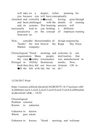 will take on a deeper, richer meaning for
you because you will have conceptually
stretched and critically re�lected, having gone through
and been challenged with the details of training
and its systems. This learning process will
necessarily lead to you holding a different
perspective on the concept of employee training
from now on.
Now, consider theseexamples of design-sequencing
"hooks" for new hires at the Kopp Dry Erase
Marker company:
Chronological. "Good morning, and welcome to our
organization. Many people don't realize that
the very �irstdry erasemarker was manufactured in
Portugal in 1926 by Dominican monks. Now,
back then, they did not have our Ariastar 120 to
�ill the felt with ink, but we do."
12/28/2017 Print
https://content.ashford.edu/print/AUBUS375.14.1?sections=ch0
4,ch04intro,sec4.1,sec4.2,sec4.3,sec4.4,sec4.5,sec4.6,ch04summ
ary&content=all&… 14/22
Chronological
Problem solution
Known to unknown
Unknown to known
Whole part whole
Unknown to known. "Good morning, and welcome
 