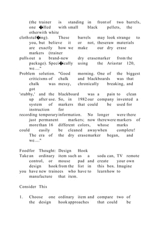 (the trainer is standing in front of two barrels,
one �illed with small black pellets, the
otherwith white
clothstuf�ing). These barrels may look strange to
you, but believe it or not, theseraw materials
are exactly how we make our dry erase
markers (trainer
pulls out a brand-new dry erasemarker from the
package). Speci�ically using the Ariastar 120,
we...."
Problem solution. "Good morning. One of the biggest
criticisms of chalk and blackboards was that
chalk was messy, chronically breaking, and
got
'stubby,' and the blackboard was a pain to clean
up after use. So, in 1982 our company invented a
system of markers that could be used for
instruction for
recording temporary information. No longer were there
just permanent markers; now therewere markers of
more than 16 different colors, whose marks
could easily be cleaned awaywhen complete!
The era of the dry erasemarker began, and
we...."
Foodfor Thought: Design Hook
Take an ordinary item such as a soda can, TV remote
control, or mouse pad and create your own
design hook from the list in this box. Imagine
you have new trainees who have to learnhow to
manufacture that item.
Consider This
1. Choose one ordinary item and compare two of
the design hook approaches that could be
 