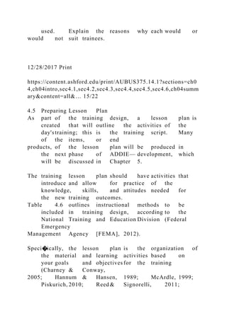 used. Explain the reasons why each would or
would not suit trainees.
12/28/2017 Print
https://content.ashford.edu/print/AUBUS375.14.1?sections=ch0
4,ch04intro,sec4.1,sec4.2,sec4.3,sec4.4,sec4.5,sec4.6,ch04summ
ary&content=all&… 15/22
4.5 Preparing Lesson Plan
As part of the training design, a lesson plan is
created that will outline the activities of the
day'straining; this is the training script. Many
of the items, or end
products, of the lesson plan will be produced in
the next phase of ADDIE— development, which
will be discussed in Chapter 5.
The training lesson plan should have activities that
introduce and allow for practice of the
knowledge, skills, and attitudes needed for
the new training outcomes.
Table 4.6 outlines instructional methods to be
included in training design, according to the
National Training and Education Division (Federal
Emergency
Management Agency [FEMA], 2012).
Speci�ically, the lesson plan is the organization of
the material and learning activities based on
your goals and objectives for the training
(Charney & Conway,
2005; Hannum & Hansen, 1989; McArdle, 1999;
Piskurich, 2010; Reed & Signorelli, 2011;
 