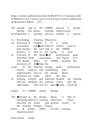 https://content.ashford.edu/print/AUBUS375.14.1?sections=ch0
4,ch04intro,sec4.1,sec4.2,sec4.3,sec4.4,sec4.5,sec4.6,ch04summ
ary&content=all&cli… 3/22
The second step in the ADDIE process is design.
During this phase, training objectives are
developed and a training delivery method is chosen.
4.1 Developing Training Objectives
As discussed in Chapter 3, if a needs
assessment con�irms what we need to train in,
then design, the next step in the ADDIE
process, is how we are going to train
to closeany of the identi�ied performance gaps
from that needs assessment (see Figure 4.1).
The design phase of ADDIE includes the
processes of de�ining the
scope of the training, setting goals, performing
trainee analysis, and establishing time
requirements. Also in the design phase,
decisions are made about the type
of training content and materials needed, the training
delivery methods, the training venue, and the
individuals who will be speci�ically involved.
Figure 4.1: ADDIE model: Design
The �irststep in the design phase is that of
designing effective training objectives. These
describe the intent and desired results of
the training (Gagné, Wager,
Golas, & Keller, 2005). Overall, training
objectives must:
meet trainee needs,
 