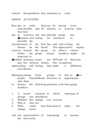 someof theseproblems they encounter at work.
GROUP ACTIVITIES
Best day at work. Start out by having every
team member take 20 minutes to writeout what
their best
day at work was and why. Oncethe group has
�inished, start asking for volunteers to
describe the
circumstances of the best day and start writing the
themes on the board. This appreciative inquiry
exercise focuses the group on what is valued
within the group. Group members might be
surprised to
�indthat monetary issues are NOT part of their best
day, but intrinsic themes like recognition,
appreciation, and feeling they made a difference
were themes.
Managing change. Form groups of four to �ive
people from different divisions or departments.
Ask them
to discuss the following questions with their group
members:
1. A recent situation in which sometype of
change was introduced.
2. Whether this change was resisted.
3. Why or why not.
4. What could have been done to make the
change easier.
Ask one representative of each group to present
the discussion.
 