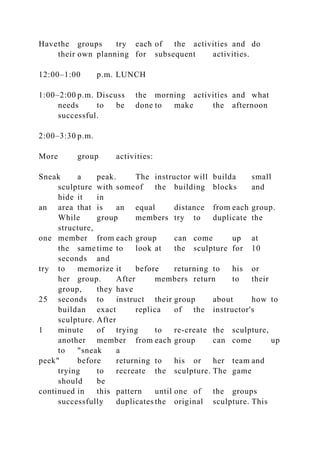 Havethe groups try each of the activities and do
their own planning for subsequent activities.
12:00–1:00 p.m. LUNCH
1:00–2:00 p.m. Discuss the morning activities and what
needs to be done to make the afternoon
successful.
2:00–3:30 p.m.
More group activities:
Sneak a peak. The instructor will builda small
sculpture with someof the building blocks and
hide it in
an area that is an equal distance from each group.
While group members try to duplicate the
structure,
one member from each group can come up at
the same time to look at the sculpture for 10
seconds and
try to memorize it before returning to his or
her group. After members return to their
group, they have
25 seconds to instruct their group about how to
buildan exact replica of the instructor's
sculpture. After
1 minute of trying to re-create the sculpture,
another member from each group can come up
to "sneak a
peek" before returning to his or her team and
trying to recreate the sculpture. The game
should be
continued in this pattern until one of the groups
successfully duplicates the original sculpture. This
 