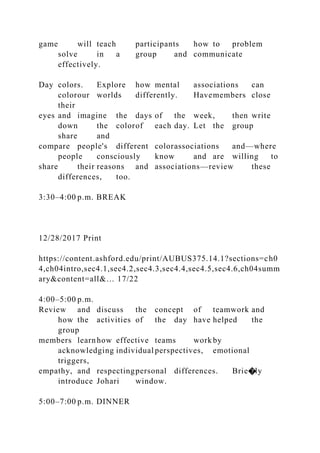 game will teach participants how to problem
solve in a group and communicate
effectively.
Day colors. Explore how mental associations can
colorour worlds differently. Havemembers close
their
eyes and imagine the days of the week, then write
down the colorof each day. Let the group
share and
compare people's different colorassociations and—where
people consciously know and are willing to
share their reasons and associations—review these
differences, too.
3:30–4:00 p.m. BREAK
12/28/2017 Print
https://content.ashford.edu/print/AUBUS375.14.1?sections=ch0
4,ch04intro,sec4.1,sec4.2,sec4.3,sec4.4,sec4.5,sec4.6,ch04summ
ary&content=all&… 17/22
4:00–5:00 p.m.
Review and discuss the concept of teamwork and
how the activities of the day have helped the
group
members learnhow effective teams work by
acknowledging individual perspectives, emotional
triggers,
empathy, and respectingpersonal differences. Brie�ly
introduce Johari window.
5:00–7:00 p.m. DINNER
 